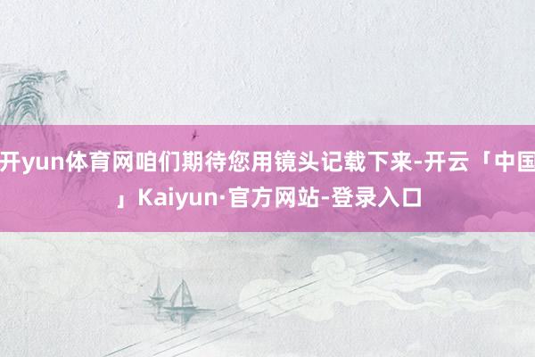 开yun体育网咱们期待您用镜头记载下来-开云「中国」Kaiyun·官方网站-登录入口