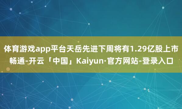 体育游戏app平台天岳先进下周将有1.29亿股上市畅通-开云「中国」Kaiyun·官方网站-登录入口