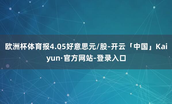 欧洲杯体育报4.05好意思元/股-开云「中国」Kaiyun·官方网站-登录入口