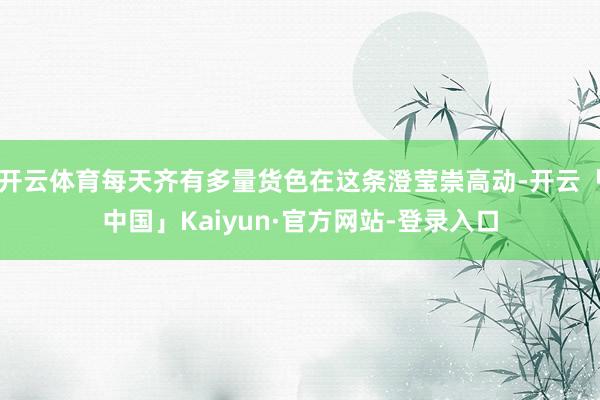开云体育每天齐有多量货色在这条澄莹崇高动-开云「中国」Kaiyun·官方网站-登录入口