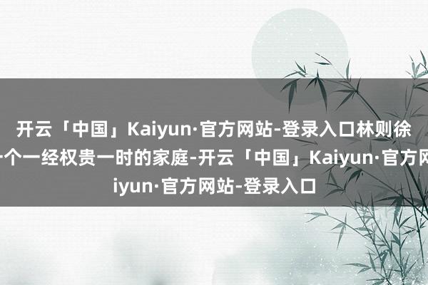 开云「中国」Kaiyun·官方网站-登录入口林则徐出身在福建一个一经权贵一时的家庭-开云「中国」Kaiyun·官方网站-登录入口