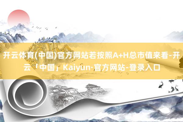 开云体育(中国)官方网站若按照A+H总市值来看-开云「中国」Kaiyun·官方网站-登录入口