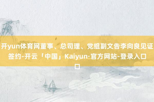 开yun体育网董事、总司理、党组副文告李向良见证签约-开云「中国」Kaiyun·官方网站-登录入口