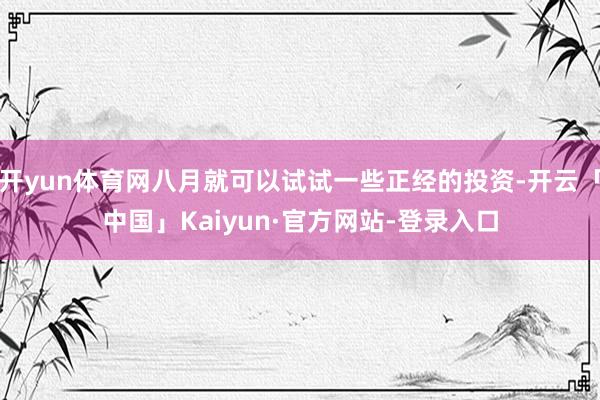 开yun体育网八月就可以试试一些正经的投资-开云「中国」Kaiyun·官方网站-登录入口