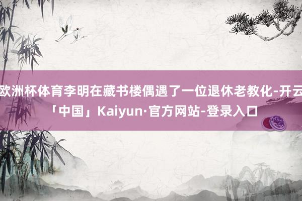 欧洲杯体育李明在藏书楼偶遇了一位退休老教化-开云「中国」Kaiyun·官方网站-登录入口