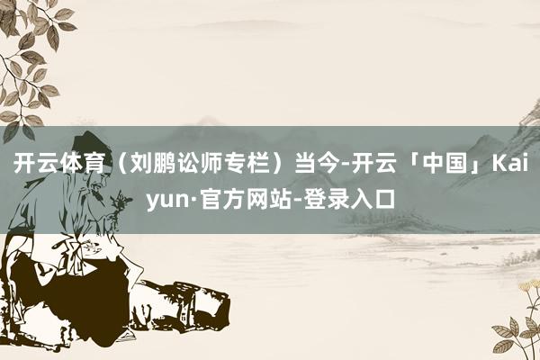 开云体育（刘鹏讼师专栏）　　当今-开云「中国」Kaiyun·官方网站-登录入口