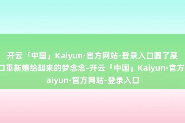 开云「中国」Kaiyun·官方网站-登录入口圆了藏族本族在家门口重新赠给起来的梦念念-开云「中国」Kaiyun·官方网站-登录入口