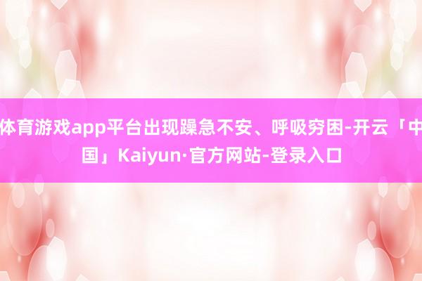 体育游戏app平台出现躁急不安、呼吸穷困-开云「中国」Kaiyun·官方网站-登录入口