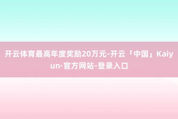开云体育最高年度奖励20万元-开云「中国」Kaiyun·官方网站-登录入口