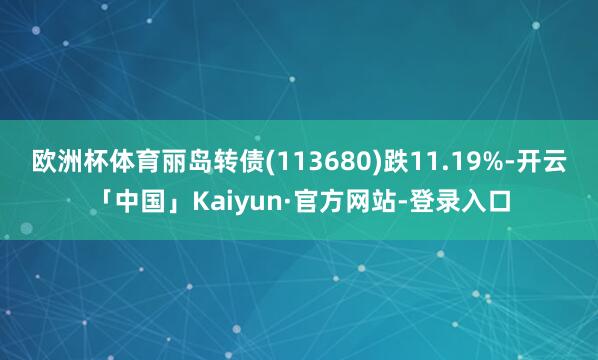 欧洲杯体育丽岛转债(113680)跌11.19%-开云「中国」Kaiyun·官方网站-登录入口